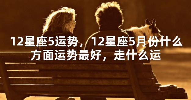 12星座5运势，12星座5月份什么方面运势最好，走什么