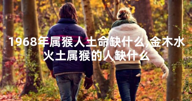 1968年属猴人土命缺什么,金木水火土属猴的人缺什么