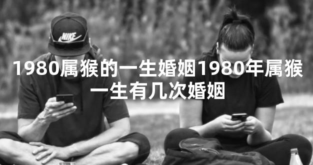 1980属猴的一生婚姻1980年属猴一生有几次婚姻