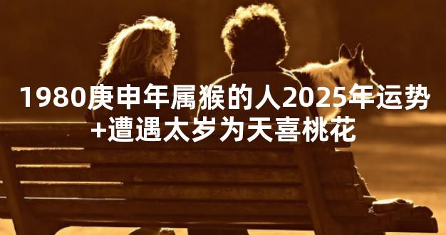 1980庚申年属猴的人2025年运势+遭遇太岁为天喜桃花