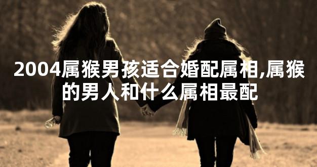 2004属猴男孩适合婚配属相,属猴的男人和什么属相最配