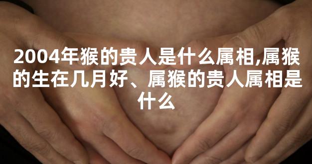 2004年猴的贵人是什么属相,属猴的生在几月好、属猴的