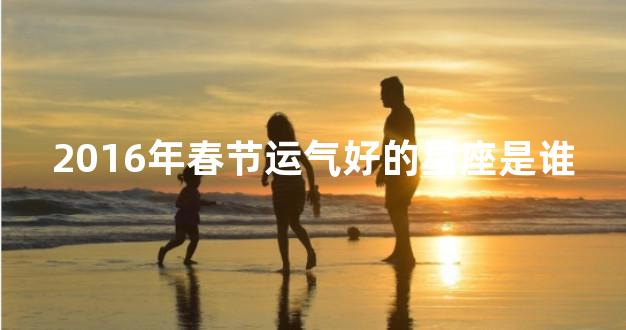 2016年春节运气好的星座是谁