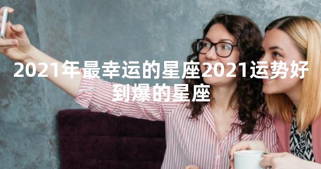 2021年最幸运的星座2021运势好到爆的星座