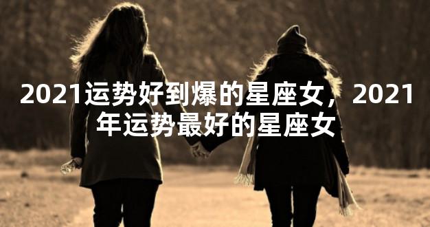 2021运势好到爆的星座女，2021年运势最好的星座女
