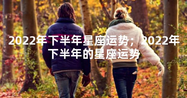 2022年下半年星座运势；2022年下半年的星座运势