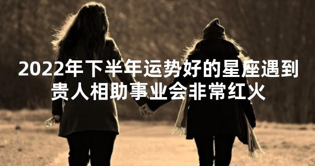 2022年下半年运势好的星座遇到贵人相助事业会非常红