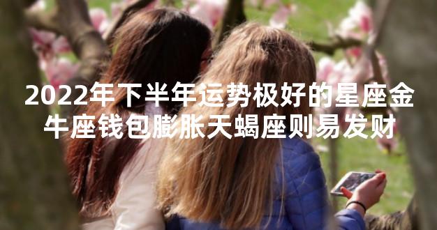 2022年下半年运势极好的星座金牛座钱包膨胀天蝎座则易发财