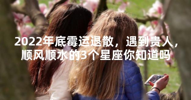 2022年底霉运退散，遇到贵人，顺风顺水的3个星座你知道吗