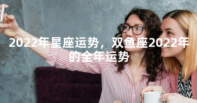 2022年星座运势，双鱼座2022年的全年运势