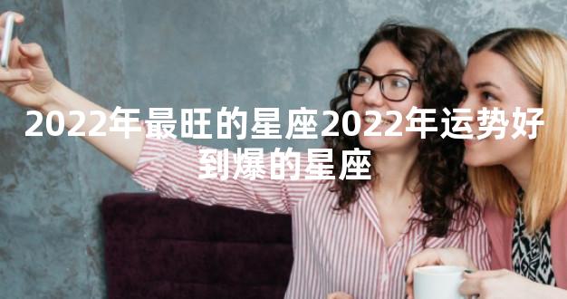 2022年最旺的星座2022年运势好到爆的星座