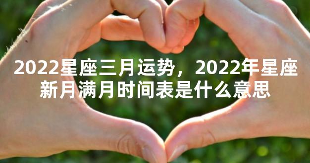 2022星座三月运势，2022年星座新月满月时间表是什么意