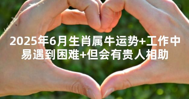 2025年6月生肖属牛运势+工作中易遇到困难+但会有贵人