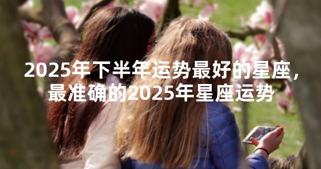 2025年下半年运势最好的星座，最准确的2025年星座运势