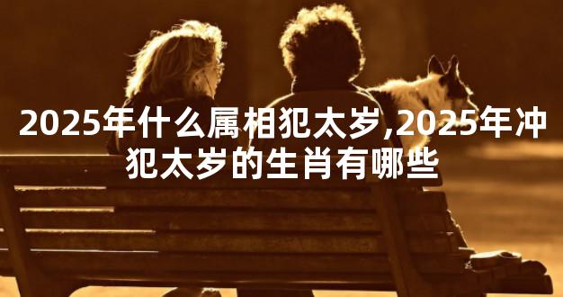 2025年什么属相犯太岁,2025年冲犯太岁的生肖有哪些