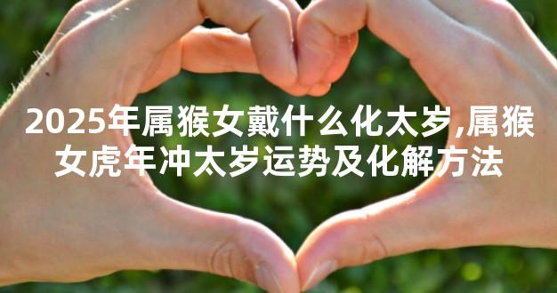2025年属猴女戴什么化太岁,属猴女虎年冲太岁运势及化