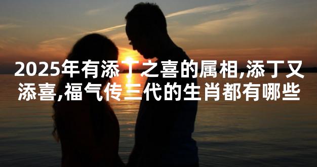 2025年有添丁之喜的属相,添丁又添喜,福气传三代的生肖都有哪些