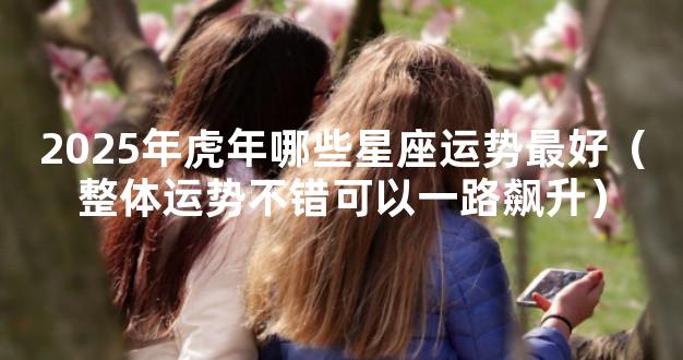 2025年虎年哪些星座运势最好（整体运势不错可以一路飙升）