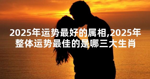 2025年运势最好的属相,2025年整体运势最佳的是哪三大