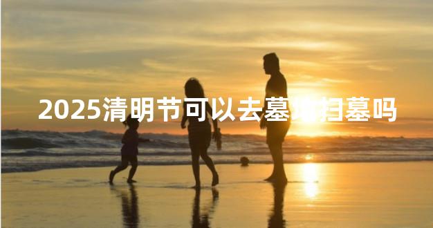 2025清明节可以去墓地扫墓吗