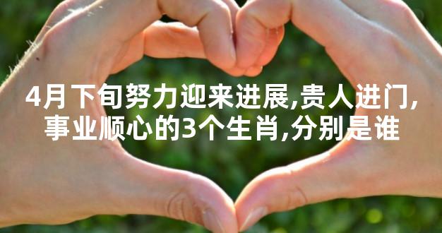 4月下旬努力迎来进展,贵人进门,事业顺心的3个生肖