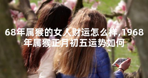 68年属猴的女人财运怎么样,1968年属猴正月初五运势如