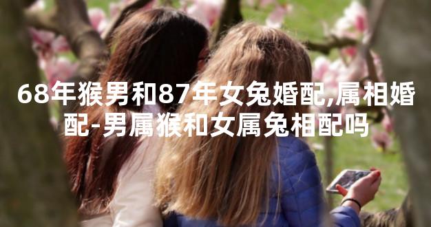 68年猴男和87年女兔婚配,属相婚配-男属猴和女属兔相