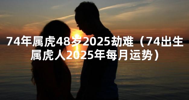 74年属虎48岁2025劫难（74出生属虎人2025年每月运势）