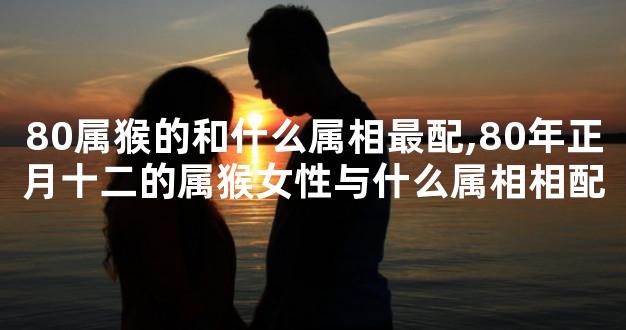 80属猴的和什么属相最配,80年正月十二的属猴女性与什