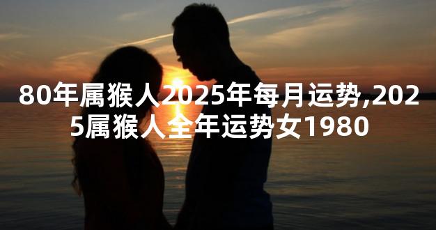 80年属猴人2025年每月运势,2025属猴人全年运势女1980