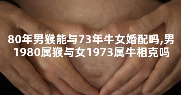 80年男猴能与73年牛女婚配吗,男1980属猴与女1973属牛相克吗