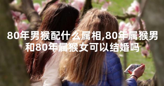 80年男猴配什么属相,80年属猴男和80年属猴女可以结婚吗