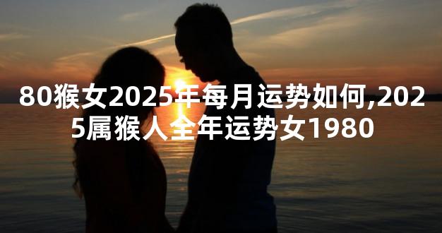 80猴女2025年每月运势如何,2025属猴人全年运势女1980