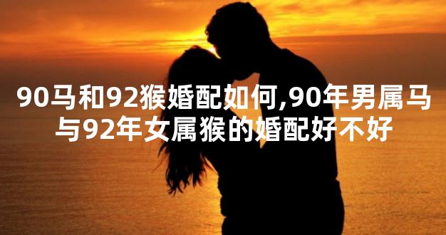 90马和92猴婚配如何,90年男属马与92年女属猴的婚配好不好