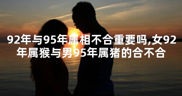 92年与95年属相不合重要吗,女92年属猴与男95年属猪的