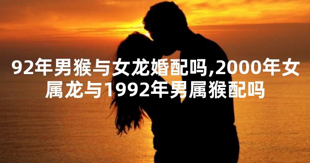 92年男猴与女龙婚配吗,2000年女属龙与1992年男属猴配吗
