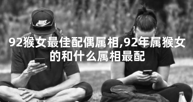 92猴女最佳配偶属相,92年属猴女的和什么属相最配