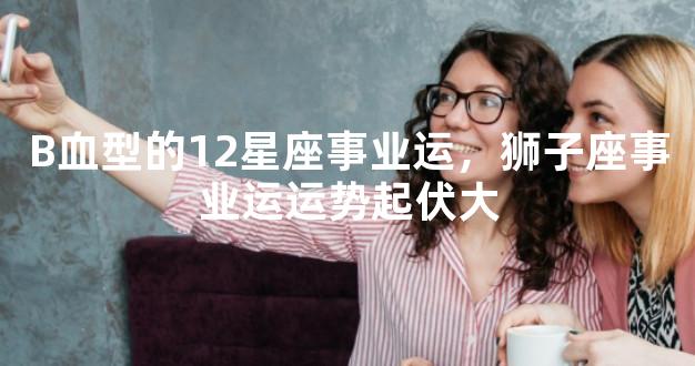 B血型的12星座事业运，狮子座事业运运势起伏大
