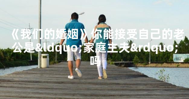 《我们的婚姻》你能接受自己的老公是“家庭主夫”