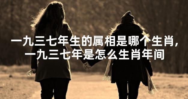 一九三七年生的属相是哪个生肖,一九三七年是怎么生