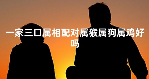 一家三口属相配对属猴属狗属鸡好吗