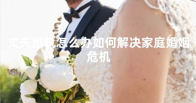 丈夫出轨怎么办如何解决家庭婚姻危机