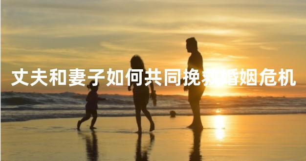 丈夫和妻子如何共同挽救婚姻危机