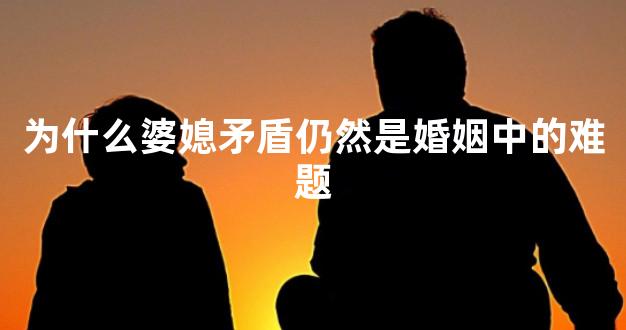 为什么婆媳矛盾仍然是婚姻中的难题