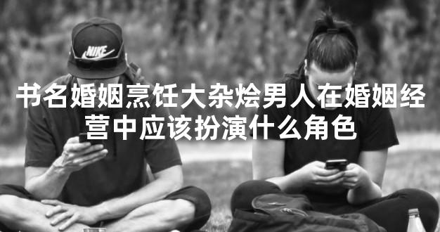 书名婚姻烹饪大杂烩男人在婚姻经营中应该扮演什么