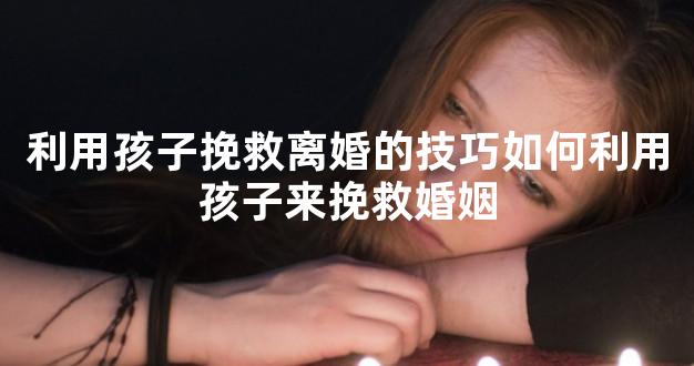 利用孩子挽救离婚的技巧如何利用孩子来挽救婚姻