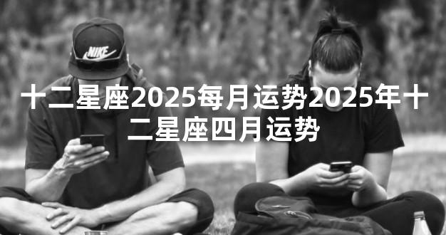 十二星座2025每月运势2025年十二星座四月运势