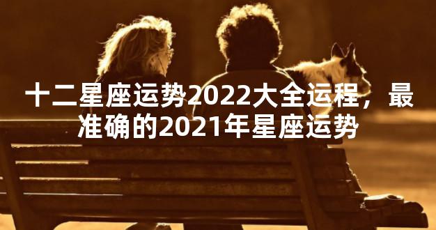 十二星座运势2022大全运程，最准确的2021年星座运势