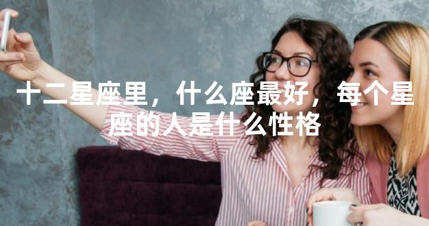 十二星座里，什么座最好，每个星座的人是什么性格
