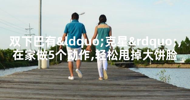 双下巴有“克星”,在家做5个动作,轻松甩掉大饼脸